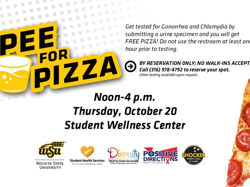 Image of pepperoni pizza slice and text Get tested for Gonorrhea and Chlamydia by submitting a urine specimen and you will get FREE PIZZA! Do not use the restroom at least one hour prior to testing. By Reservation Only: No Walk-In Accepted! Please call Student Health Services at 316-978-4792 for more information or to reserve your spot. Other testing available upon request. Thursday, October 20th from 12p.m. - 4p.m. Student Wellness Center. Cosponsored by the Office of Diversity & Inclusion, Positive Direction, Inc., & Shocker Sports Grill & Lanes.