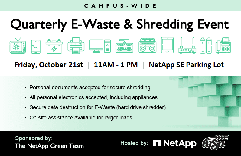 Campus-Wide Quarterly E-Waste & Shredding Event Friday, July 29th | 11AM - 1PM | NetApp SE Parking Lot • Personal documents accepted for secure shredding • All personal electronics accepted, including appliances • Secure data destruction for E-Waste (hard drive shredder) • On-site assistance available for larger loads Sponsored by The NetApp Green Team // Hosted by NetApp