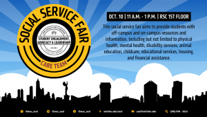 Social Service Fair. Student Engagement Advocacy and Leadership, and Care Team. October 10th from 11-1 on the RSC First Floor. This social service fair aims to provide students with off-campus and on-campus resources and information. Including but not limited to physical health, mental health, disability services, animal education, childcare, educational services, housing, and financial assistance.