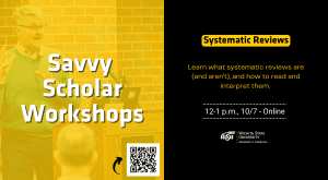 Savvy Scholar Workshops Systematic Reviews Learn what systematic reviews are (and aren’t), and how to read and interpret them. 12-1 p.m., 10/7 - Online