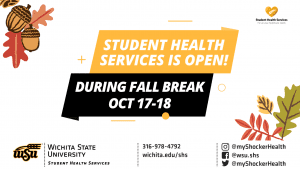 Student Health Services is open! During Fall Break Oct 17-18. Contact information banner at the bottom of the graphic. Phone Number: 316-978-4792, Website at wichita.edu/shs, and social media accounts @myshockerhealth and @wsu.shs