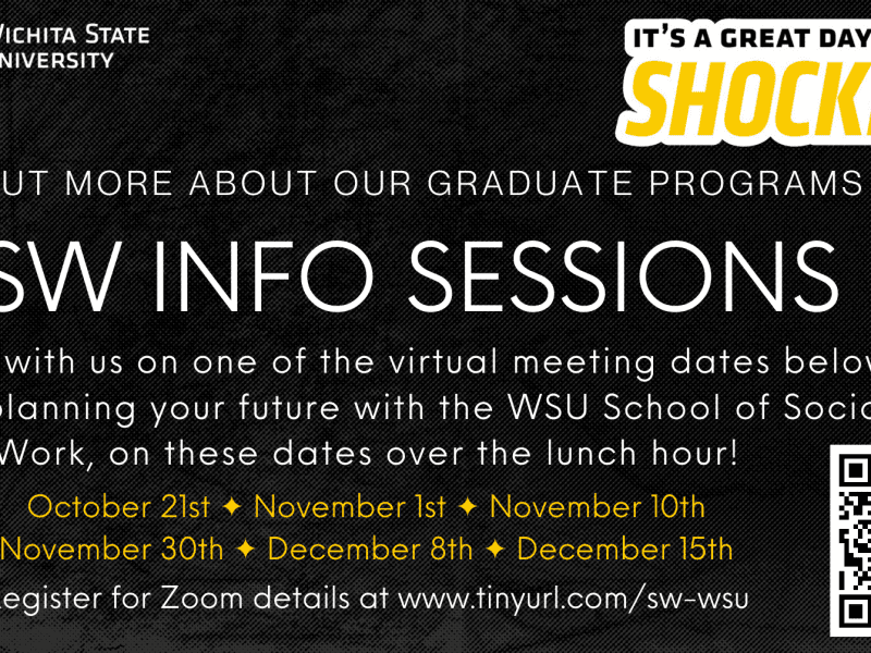 Wichita State University - it's a great day to be a Shocker! Find out more about our graduate programs. MSW INFO SESSIONS. Connect with us on one of the virtual meeting dates below to start planning your future with the WSU School of Social Work, on these dates over the lunch hour! October 21, November 1, November 10, November 30, December 8, December 15. Register for Zoom details at www.tinyurl.com/sw-wsu