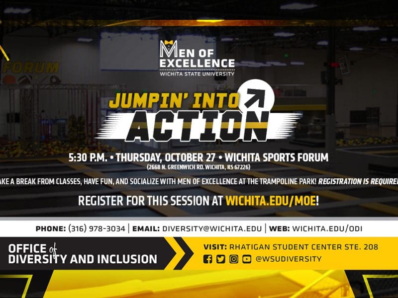Men of Excellence - Wichita State University | Jumpin' into Action | 5:30 p.m. Thursday, October 27 Wichita Sports Forum (2668 N. Greenwich Rd. Wichita, KS 67226) | Take a break from classes, have fun and socialize with Men of Excellence at the trampoline park! Registration is required. Register for this session at wichita.edu/moe!