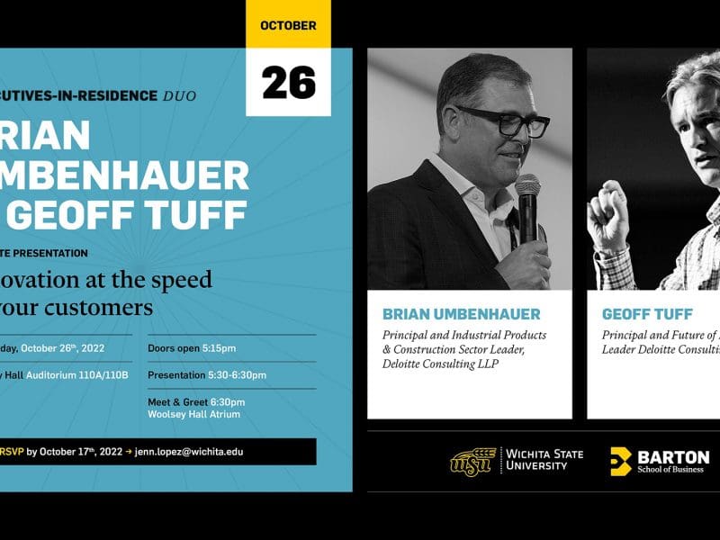 October 26: Executive-In-Residence Duet Brian Umbenhauer and Geoff Tuff will provide the keynote presentation titled Innovation at the speed of your customers. Where: Woolsey Hall Auditorium 110A/110B. Brian Umbenhauer is a principal and industrial products and construction sector leader at Deloitte Consulint LLP. Geoff Tuff is a principal and future of energy leader at Deloitte Consulting LLP. When: Wednesday, October 26, 2022. Doors open 5:15 pm, presentation from 5:30 to 6:30 pm, and meet and greet from 6:30 pm in the Woolsey Hall Atrium. RSVP by October 17th, 2022 by emailing jenn.lopez@wichita.edu.
