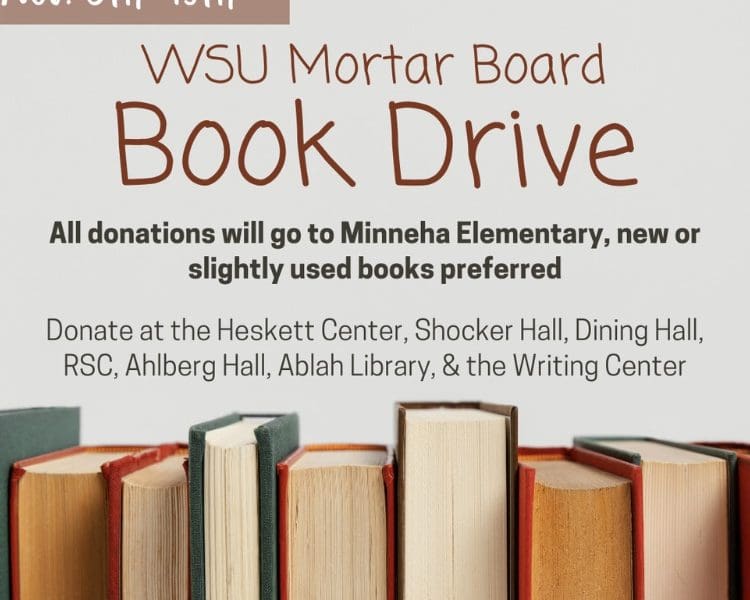 WSU Mortar Board Book Drive from November 6th to November 19th. All donations will go to Minneha Elementary, new or slightly used books preferred. Donate at the Heskett Center, Shocker Hall, Dining Hall, RSC, Ahlberg Hall, Ablah Library, and the Writing Center.
