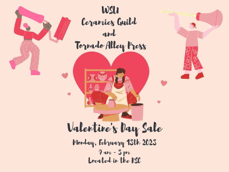 Three cartoon images show one person in the center of the page with hair in pigtails sitting down at a pottery wheel with a shelf full of pottery behind them, and two people in the corners; one is holding an etching tool and the other is holding a ink roller. Heart shapes are around and behind the people. The text of the image reads, "WSU Ceramics Guild and Tornado Alley Press. Valentine's Day Sale. Monday, February 13th, 2023. 9am to 5pm. Located in the RSC."