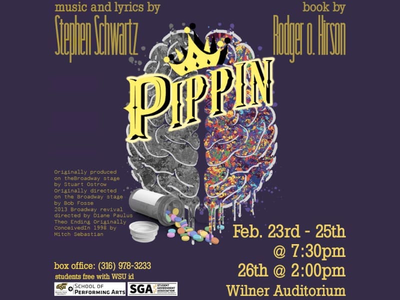 Graphic with the logo of "Pippen" with the text, "Music and lyrics by Stephen Schwartz, book by Rodger o. Hirson. Originally produced on the Broadway state by Stuart Ostrow. Originally directed on the Broadway stage by Bob Fosse. 2013 Broadway revival directed by Diane Paulus. Theo Ending originally conceived in 1998 by Mitch Sebastian. Feb. 23rd-25th @ 7:30 p.m., Feb 26th @ 2 p.m., Wilner Auditorium. Box office: (316) 978-3233. Students free with WSU ID."