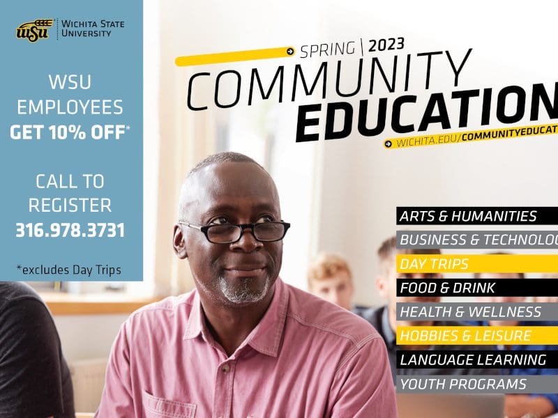 Wichita State University Spring 2023 Community Education Wichita.edu/communityeducation. Topics include Arts & Humanities, Business & Technology, Day Trips, Food & Drink, Health & Wellness, Hobbies & Leisure, Language Learning and Youth Programs. WSU employees get 10% off. Call to register 316-978-3731. * excludes day trips.