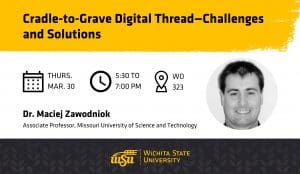 Graphic with a photo of Dr. Maciej Zawodniok and the text, "Cradle-to-Grave Digital Thread—Challenges and Solutions | Dr. Maciej Zawodniok, Associate Professor, Missouri University of Science and Technology | Thursday, Mar. 30 | 5:30 to 7 p.m. | 323 Woolsey Hall" and the Wichita State University logo.