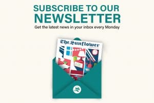 SUBSCRIBE TO OUR NEWSLETTER. Get the latest news in your inbox every Monday. *Image of an envelope with The Sunflower's print copy in it