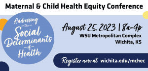 Maternal & Child Health Equity Conference: Addressing The Social Determinants of Health. August 25 | 8a-4p. WSU Metropolitan Complex. Register now at wichita.edu/mchec