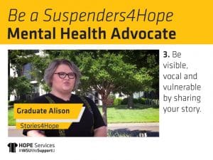 Still from Alison's "Stories4Hope" video and the text. Be a Suspenders4Hope Mental Health Advocate. 3. Be visible, vocal and vulnerable by sharing your story