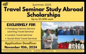 Summer 2025 Travel Seminar Study Abroad Scholarships up to $3,500; Exclusively for Paraguay Honors Service-Learning Travel Seminar, London Travel Seminar and Social Work Travel Seminar; Application Deadline is November 10th, 2024 www.wichita.edu/StudyAbroadScholarships studyabroad@wichita.edu www.wichita.edu/StudyAbroadShortTerm
