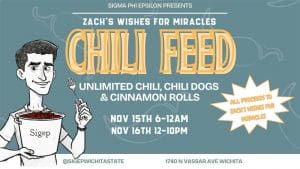Sigma Phi Epsilon presents Chili Feed benefiting Zach's Wishes for Miracles! Unlimited chili, chili dogs, and cinnamon rolls. Hosteed at 1740 N Vassar Ave November 15th from 6 pm - 12 am and Noveember 16th from noon till 10pm. More information @sigepwichitastate