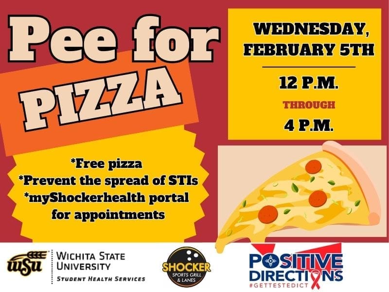 Pee for Pizza Wednesday, February 5th from 12 - 4pm. Free Pizza, Prevent the spread of STIs, go to the myShockerhealth portal to schedule an appointment. Decorative pizza slice images and sponsor logs of Student Health, Positive Directions, and Shocker Sport Grill and Lanes