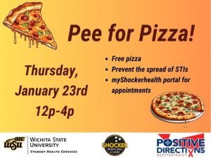 Pee for Pizza Thursday, January 23rd from 12 - 4pm. Free Pizza, Prevent the spread of STIs, go to the myShockerhealth portal to schedule an appointment. Decorative pizza slice images and sponsor logs of Student Health, Positive Directions, and Shocker Sport Grill and Lanes
