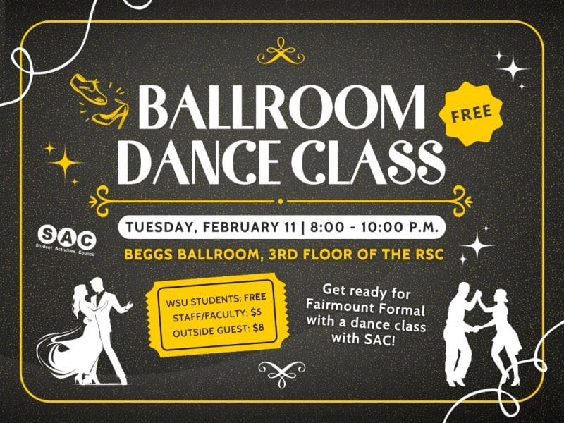 Dance the Night! Get ready for Fairmount Formal by learning some new dance moves at Students Activities Councils Ballroom Dance Class!! This event is on Feb 11 from 8-10pm in Beggs Ball room in the RSC! Learn how to dance like a pro by learning from ballroom dance instructors all kinds of new movies that will be impressive on the dance floor! To attend this event please click the link: SAC Ballroom Dance Class to register for this event. Only 45 spots are available to participate in the dance class, so claim your spot today! All WSU students are free-but must register in the link to attend, staff is $5, and any outside guest is $8!
