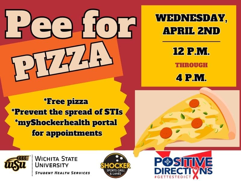 Pee for Pizza Wednesday, April 2nd from 12 - 4pm. Free Pizza, Prevent the spread of STIs, go to the myShockerhealth portal to schedule an appointment. Decorative pizza slice images and sponsor logs of Student Health, Positive Directions, and Shocker Sport Grill and Lanes
