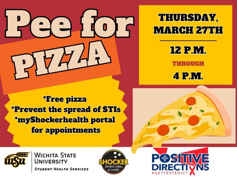 Pee for Pizza Wednesday, February 5th from 12 - 4pm. Free Pizza, Prevent the spread of STIs, go to the myShockerhealth portal to schedule an appointment. Decorative pizza slice images and sponsor logs of Student Health, Positive Directions, and Shocker Sport Grill and Lanes