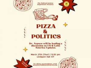 A red and white flyer with pictures of pizza on it. And the words pizza and politics. Dr. Azpuru will be leading a discussion on US and Latin America Updates.