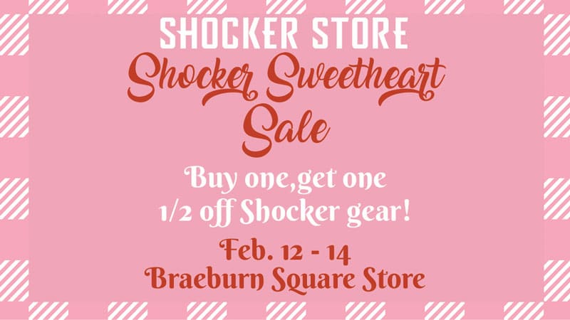 Shocker Store. Shocker Sweetheart Sale. Buy one, get one 1/2 off Shocker gear! Feb. 12-14. Braeburn Square Store.