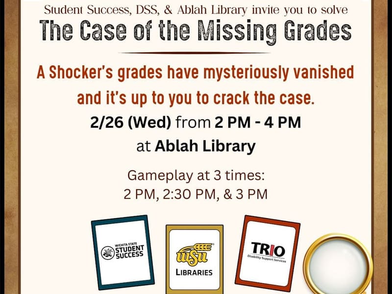 Student Success, DSS, & Ablah Library invite you to solve The Case of the Missing Grades. A Shocker's grades have mysteriously vanished and it's up to you to crack the case. 2/26 (Wed) from 2 PM - 4 PM at Ablah Library. Gameplay at 3 times: 2 PM, 2:30 PM, & 3 PM. Image of a magnifying glass and Clue-inspired character cards featuring the logos of Office of Student Success, WSU Libraries, and TRIO Disability Support Services.