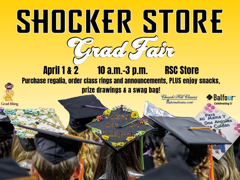 Shocker Store. Grad Fair. April 1 & 2. 10 a.m.-3 p.m. RSC Store. Purchase regalia, order class rings and announcements, PLUS enjoy snacks, prize drawings and a swag  bag!