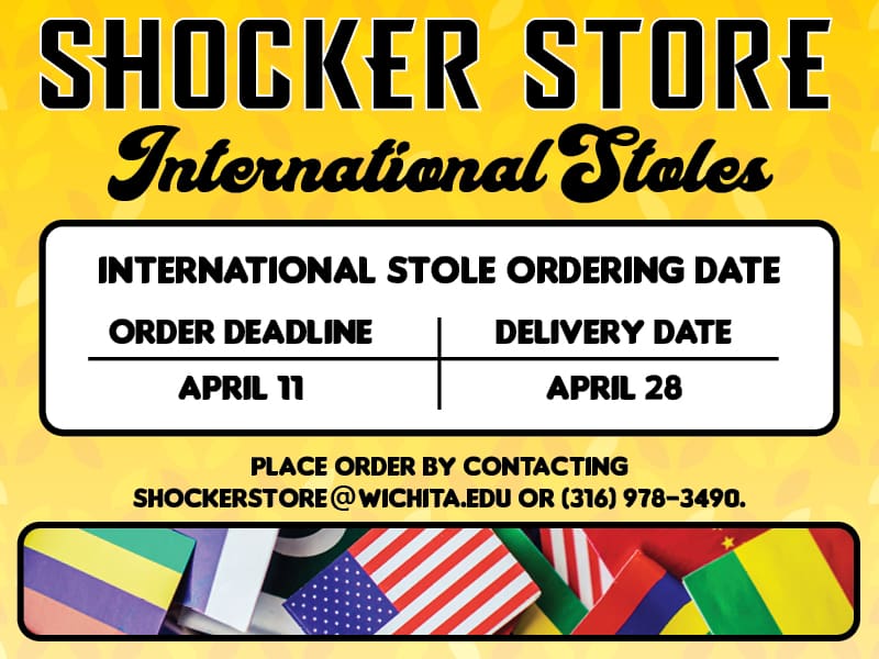 Shocker Store. International Stoles. International Stole Ordering Date. Order Deadline: April 11. Delivery Date: April 28. Place order by contacting shockerstore@wichita.edu or 316-978-3490