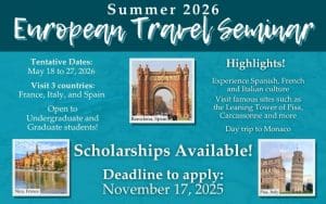 Summer 2026 European Travel Seminar; Tentative dates May 18 to 27, 2026; Visit 3 countries: France, Italy and Spain; Open to undergraduate and graduate students! Highlights: Experience Spanish, French, and Italian culture; visit famous sites such as the Leaning Tower of Pisa, Carcassonne and more, day trip to Monaco.  Scholarships Available! Deadline to apply: November 17, 2025