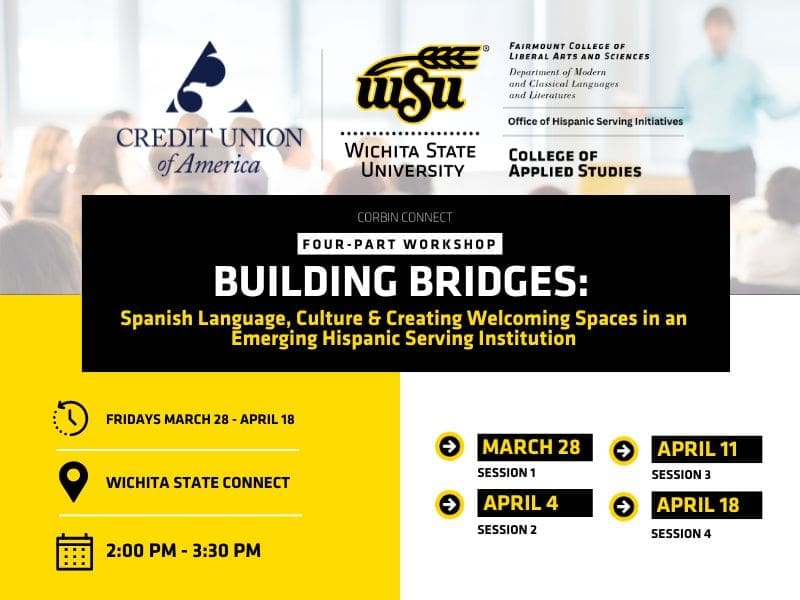 Event Title is Corbin Connect: Four-Part Workshop, Building Bridges: Spanish Language, Culture and Creating Welcoming Spaces in an Emerging Hispanic Serving Institution. Event is Fridays March 28 through April 18 at Wichita State Connect from 2-2:30 pm. Session dates are March 28, April 4, April 11, April 18. Why attend? Engage in experiences to gain a foundational understanding of Spanish language and culture, sample foods from Latin America, earn a professional development certificate upon completing all sessions.