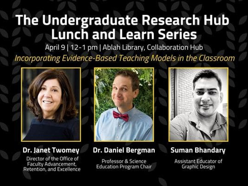 The Undergraduate Research Hub Lunch and Learn Series, April 9 | 12-1 pm | Ablah Library, Collaboration Hub, Incorporating Evidence-Based Teaching Models in the Classroom, Dr. Janet Twomey, Director of the Office of Faculty Advancement, Retention, and Excellence, Dr. Daniel Bergman, Professor & Science Education Program Chair, Suman Bhandary, Assistant Educator of Graphic Design