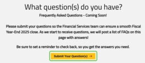 Screen shot taken from the Fiscal Year End Memo web page managed by the Financial Services department. The image is asking faculty and staff to submit any questions about the Fiscal Year-End 2025 close. The image include a button that directs end user to a survey to submit their questions. The Financial Services department is going to build a frequently asked questions (FAQs) set on the page once questions are submitted.