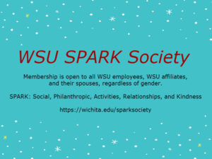 WSU Spark Society. Membership is open to all WSU employees, WSU affiliates, and their spouses, regardless of gender. SPARK: social, philanthropic, activities, relationships, and kindness. https://wichita.edu/sparksociety