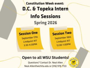 white and yellow background with the words: Constitution Week event. D.C. and Topeka Intern info sessions Spring 2026. session 1 September 17th Lindquist 417 3:30-4:30PM Session Two September 18th Lindquist 417 12:00-1:00PM Open to all WSU Students! Questions? Contact Dr. Neal Allen Neal.Allen@wichita.edu or (316) 978-7133