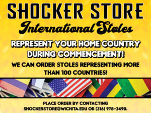 Shocker Store. International Stoles. Represent your home country during commencement! We can order stoles representing more than 100 countries! Place order by contacting shockerstore@wichita.edu or 316-978-3490.