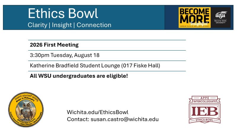 Flyer for the first meeting of the ethics bowl. Header: Ethics Bowl, clarity, insight, connection. Text body: 2026 First Meeting, 3:30pm Tuesday, August 18, Katherine Bradfield Student Lounge (017 Fiske Hall), All WSU undergraduates are welcome. Wichita.edu/EthicsBowl. Contact: susan.castro@wichita.edu. Sponsored by the WSU Department of Philosophy, showing owl logo with tagline "Invent yourself wisely; Major in Philosophy". Analytic Reasoning, Ethics, Pre-Law, and World Philosophy. Become More Insightful logo for the Fairmount College of Liberal Arts and Sciences. Logo for the APPE Intercollegiate ethics bowl.