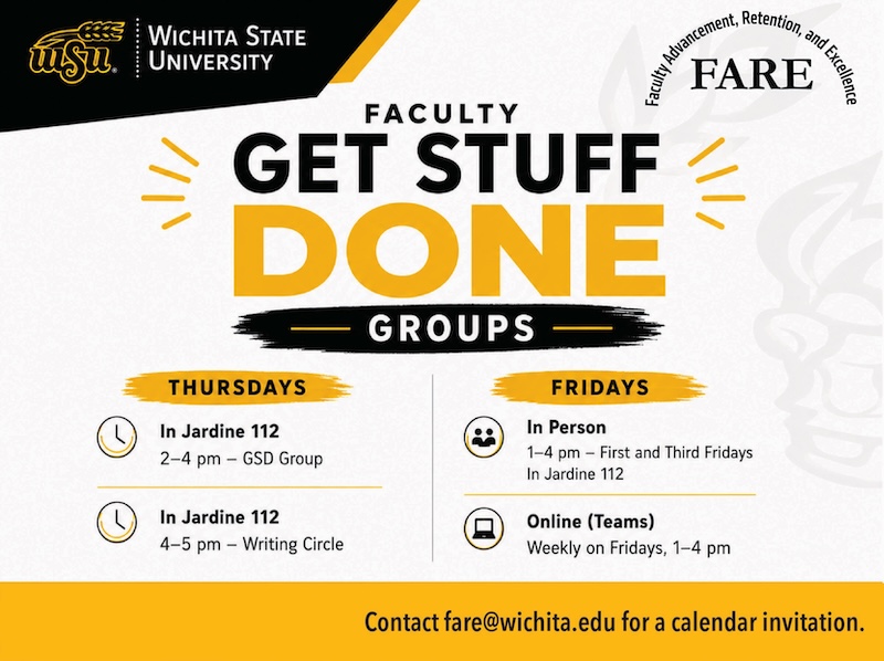 Wichita State University. Faculty Advancement, Retention, and Excellence (FARE). Faculty Get Stuff Done Groups.  Thursdays:  In Jardine 112. 2 to 4 p.m. GSD Group.  In Jardine 112. 4 to 5 p.m. Writing Circle.  Fridays:  In Person. 1 to 4 p.m. First and Third Fridays. In Jardine 112.  Online (Teams). Weekly on Fridays, 1 to 4 p.m.  Contact fare@wichita.edu for a calendar invitation.