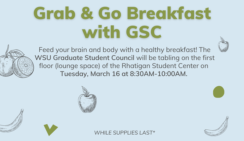 Feed your brain and body with a healthy breakfast! The WSU Graduate Student Council will be tabling on the first floor (lounge space) of the Rhatigan Student Center on Tuesday, March 16 at 8:30AM-10:00AM. Feed your brain and body with a healthy breakfast! The WSU Graduate Student Council will be tabling on the first floor (lounge space) of the Rhatigan Student Center on Tuesday, March 16 at 8:30AM-10:00AM.