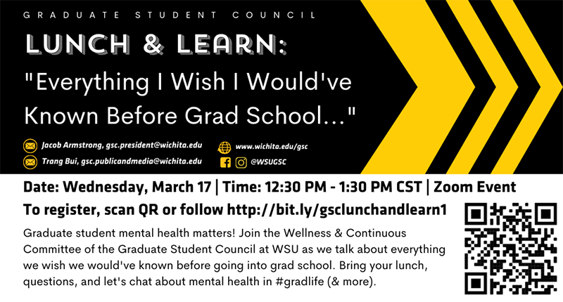 "Everything I Wish I Would've Known Before Grad School..." Date: Wednesday, March 17 | Time: 12:30 PM - 1:30 PM CST | Zoom Event To register, scan QR or follow http://bit.ly/gsclunchandlearn1Graduate student mental health matters! Join the Wellness & Continuous Committee of the Graduate Student Council at WSU as we talk about everything we wish we would've known before going into grad school. Bring your lunch, questions, and let's chat about mental health in #gradlife (& more). "Everything I Wish I Would've Known Before Grad School..." Date: Wednesday, March 17 | Time: 12:30 PM - 1:30 PM CST | Zoom Event To register, scan QR or follow http://bit.ly/gsclunchandlearn1Graduate student mental health matters! Join the Wellness & Continuous Committee of the Graduate Student Council at WSU as we talk about everything we wish we would've known before going into grad school. Bring your lunch, questions, and let's chat about mental health in #gradlife (& more).