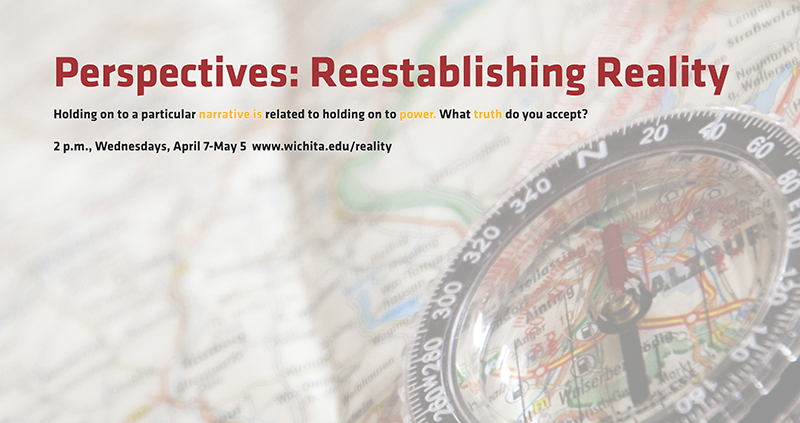 Perspectives: Reestablishing Reality Holding on to a particular narrative is related to holding on to power. What truth do you accept? 2 p.m., Wednesdays, April 7-May 5 www.wichita.edu/reality