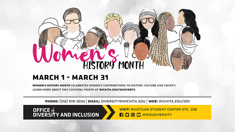 Women's History Month March 1 - March 31 Women's History Month Celebrates Women's Contributions To History, Culture And Society. Learn More About This Cultural Month At Wichita.edu/odievents. Phone (316) 978-3034, Email: diversity@wichita.edu, Web: wichita.edu/odi Office of Diversity and Inclusion Visit: Rhatigan Student Center STE. 208 Social Media Handle Women's History Month March 1 - March 31 Women's History Month Celebrates Women's Contributions To History, Culture And Society. Learn More About This Cultural Month At Wichita.edu/odievents. Phone (316) 978-3034, Email: diversity@wichita.edu, Web: wichita.edu/odi Office of Diversity and Inclusion Visit: Rhatigan Student Center STE. 208 Social Media Handle