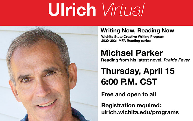 Ulrich Virtual. Wichita State Creative Writing Program 2020-2021 MFA Reading series. Michael Parker. Reading from his latest novel, "Prairie Fever." Thursday, April 15, 6 PM CST. Free and open to all. Registration required: ulrich.wichita.edu/programs. Program Partners: Department of English, Department of Modern and Classical Languages and Literature, Ulrich Muserum of Art, Watermark Books & Café Ulrich Virtual. Wichita State Creative Writing Program 2020-2021 MFA Reading series. Michael Parker. Reading from his latest novel, "Prairie Fever." Thursday, April 15, 6 PM CST. Free and open to all. Registration required: ulrich.wichita.edu/programs. Program Partners: Department of English, Department of Modern and Classical Languages and Literature, Ulrich Muserum of Art, Watermark Books & Café