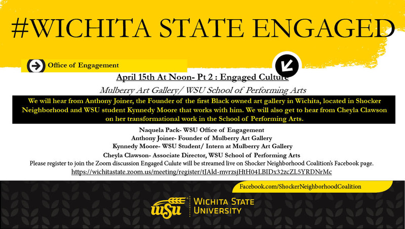 #Wichtia State Engaged April 15th At Noon- Pt 2 : Engaged Culture Mulberry Art Gallery/ WSU School of Performing Arts We will hear from Anthony Joiner, the Founder of the first Black owned art gallery in Wichita, located in Shocker Neighborhood and WSU student Kynnedy Moore that works with him. We will also get to hear from Cheyla Clawson on her transformational work in the School of Performing Arts. Naquela Pack- WSU Office of Engagement Anthony Joiner- Founder of Mulberry Art Gallery Kynnedy Moore- WSU Student/ Intern at Mulberry Art Gallery Cheyla Clawson- Associate Director, WSU School of Performing Arts Please register to join the Zoom discussion Engaged Culute will be streamed live on Shocker Neighborhood Coalition’s Facebook page. https://wichitastate.zoom.us/meeting/register/tJAld-mvrzsjHtH04LBIDx32zcZL5YRDNrMc #Wichtia State Engaged April 15th At Noon- Pt 2 : Engaged Culture Mulberry Art Gallery/ WSU School of Performing Arts We will hear from Anthony Joiner, the Founder of the first Black owned art gallery in Wichita, located in Shocker Neighborhood and WSU student Kynnedy Moore that works with him. We will also get to hear from Cheyla Clawson on her transformational work in the School of Performing Arts. Naquela Pack- WSU Office of Engagement Anthony Joiner- Founder of Mulberry Art Gallery Kynnedy Moore- WSU Student/ Intern at Mulberry Art Gallery Cheyla Clawson- Associate Director, WSU School of Performing Arts Please register to join the Zoom discussion Engaged Culute will be streamed live on Shocker Neighborhood Coalition’s Facebook page. https://wichitastate.zoom.us/meeting/register/tJAld-mvrzsjHtH04LBIDx32zcZL5YRDNrMc