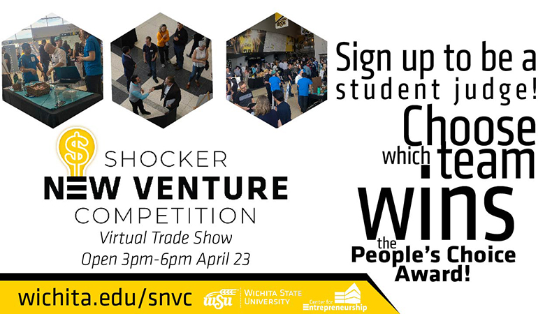 Sign up to be a student judge! Choose which team wins the people's choice award! Shocker New Venture Competition Virtual Trade Show open 3pm-6pm April 23. wichita.edu/snvc Wichita State University Center for Entrepreneurship Sign up to be a student judge! Choose which team wins the people's choice award! Shocker New Venture Competition Virtual Trade Show open 3pm-6pm April 23. wichita.edu/snvc Wichita State University Center for Entrepreneurship