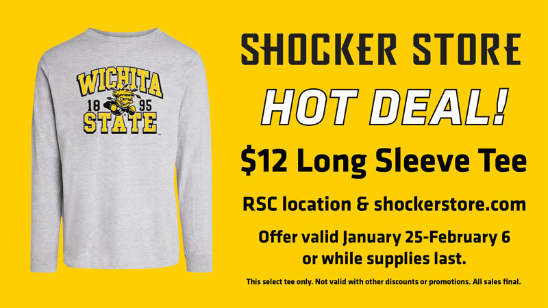 Shocker Store. Hot Deal! $12 Long Sleeve Tee. RSC location and shockerstore.com. Offer valid January 25-February 6 or while supplies last. This select tee only. Not valid with other discounts or promotions. All sales final. Shocker Store. Hot Deal! $12 Long Sleeve Tee. RSC location and shockerstore.com. Offer valid January 25-February 6 or while supplies last. This select tee only. Not valid with other discounts or promotions. All sales final.