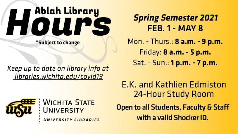 Ablah Library hours *subject to change: Spring semester (Feb. 1 - May 8): Mon. - Thurs. 8 a.m. - 9 p.m.; Friday 8 a.m. - 5 p.m.; Sat. - Sun. 1 p.m. - 7 p.m. E.K. Kathlien Edmiston 24-Hour Study Room: Open to all students, faculty, and staff with a valid Shocker ID. Keep up to date on library info at libraries.wichita.edu/covid19. Ablah Library hours *subject to change: Spring semester (Feb. 1 - May 8): Mon. - Thurs. 8 a.m. - 9 p.m.; Friday 8 a.m. - 5 p.m.; Sat. - Sun. 1 p.m. - 7 p.m. E.K. Kathlien Edmiston 24-Hour Study Room: Open to all students, faculty, and staff with a valid Shocker ID. Keep up to date on library info at libraries.wichita.edu/covid19.