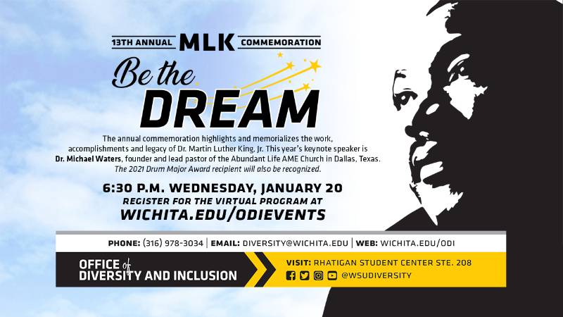 13th Annual MLK Commemoration Be The Dream The annual commemoration highlights and memorializes the work, accomplishments and legacy of Dr. Martin Luther King, Jr. This year's keynote speaker is Dr. Michael Waters, founder and lead pastor of the Abundant Life AME Church in Dallas, Texas. The 2021 Drum Major Award recipient will also be recognized. 6:30 p.m. Wednesday, January 20 Register for the virtual program at Wichita.edu/odievents Phone (316) 978-3034 Email diversity@wichita.edu Web: wichita.edu/odi Office of Diversity and Inclusion visit Rhatigan Student Center STE 208 social media handle @wsudiversity 13th Annual MLK Commemoration Be The Dream The annual commemoration highlights and memorializes the work, accomplishments and legacy of Dr. Martin Luther King, Jr. This year's keynote speaker is Dr. Michael Waters, founder and lead pastor of the Abundant Life AME Church in Dallas, Texas. The 2021 Drum Major Award recipient will also be recognized. 6:30 p.m. Wednesday, January 20 Register for the virtual program at Wichita.edu/odievents Phone (316) 978-3034 Email diversity@wichita.edu Web: wichita.edu/odi Office of Diversity and Inclusion visit Rhatigan Student Center STE 208 social media handle @wsudiversity