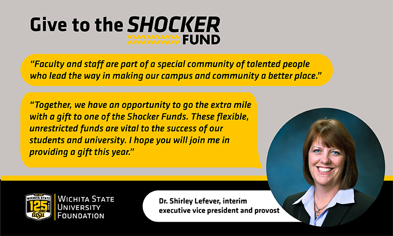 Give to the Shocker Fund "Faculty and staff are part of a special community of talented people who lead the way in making our campus and community a better place." "Together, we have an opportunity to go the extra mile with a gift to one of the Shocker Funds. These flexible, unrestricted funds are vital to the success of our students and university. I hope you will join me in providing a gift this year." Dr. Shirley Lefever, interim executive vice president and provost Give to the Shocker Fund "Faculty and staff are part of a special community of talented people who lead the way in making our campus and community a better place." "Together, we have an opportunity to go the extra mile with a gift to one of the Shocker Funds. These flexible, unrestricted funds are vital to the success of our students and university. I hope you will join me in providing a gift this year." Dr. Shirley Lefever, interim executive vice president and provost