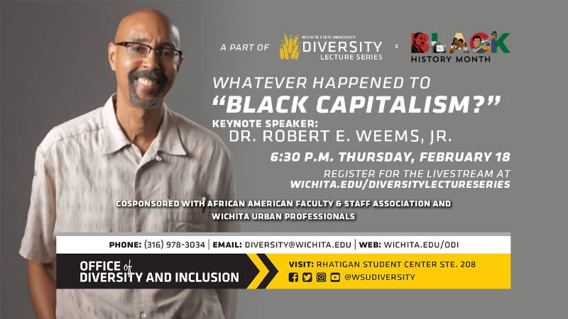A Part Of Wichita State University Lecture Series x Black History Month Whatever Happened to "Black Capitalism?" Keynote Speaker: Dr. Robert E. Weems, Jr. 6:30 P.M. Thursday, February 18 Register For The Livestream At wichita.edu/diversitylectureseries Cosponsored With African American Faculty & Staff Association And Wichita Urban Professionals Phone (316) 978-3034, Email diversity@wichita.edu, Web: wichita.edu/odi Office of Diversity and Inclusion Visit: Rhatigan Student Center STE. 208 social media handles @wsudiversity