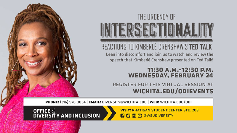 The Urgency of Intersectionality Reaction To KimberleCrenshaw's Ted Talk Lean into discomfort and join us to watch and review the speech that Kimberle Crenshaw presented on Ted Talk! 11:30 A.M. - 12:30 P.M. Wednesday, February 24. Register for this virtual session at wichita.edu/odievents. Phone:(316) 978-3034 Email diversity@wichita.edu Web: wichita.edu/odi Office of Diversity and Inclusion visit: Rhatigan Student Center STE. 208 social media plaforms @wsudiversity The Urgency of Intersectionality Reaction To KimberleCrenshaw's Ted Talk Lean into discomfort and join us to watch and review the speech that Kimberle Crenshaw presented on Ted Talk! 11:30 A.M. - 12:30 P.M. Wednesday, February 24. Register for this virtual session at wichita.edu/odievents. Phone:(316) 978-3034 Email diversity@wichita.edu Web: wichita.edu/odi Office of Diversity and Inclusion visit: Rhatigan Student Center STE. 208 social media plaforms @wsudiversity